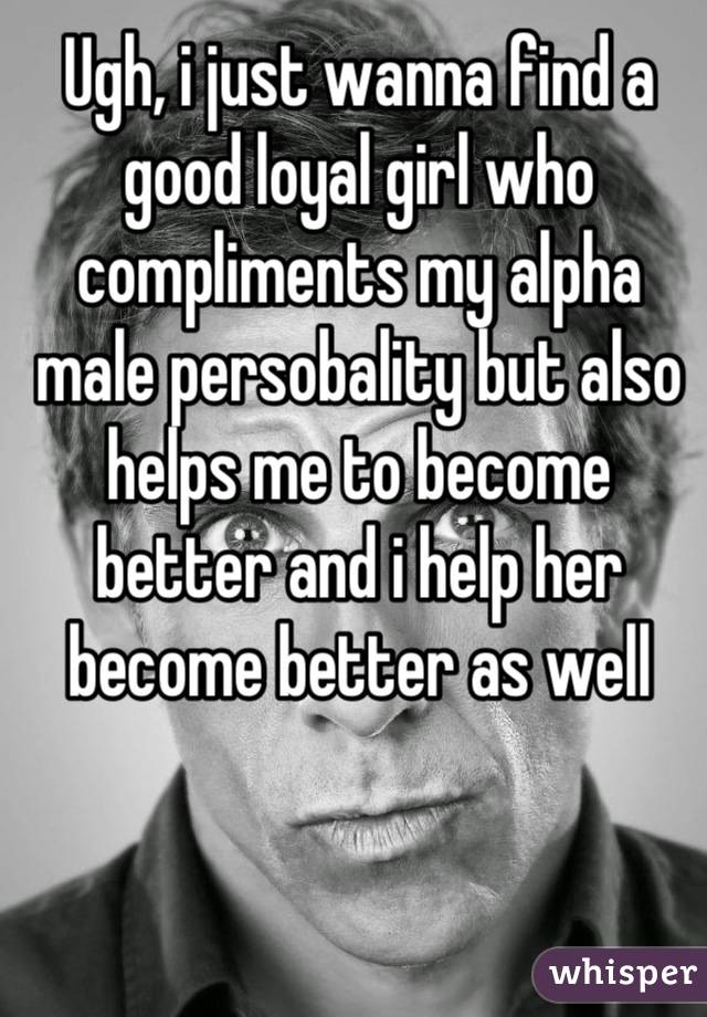 Ugh, i just wanna find a good loyal girl who compliments my alpha male persobality but also helps me to become better and i help her become better as well