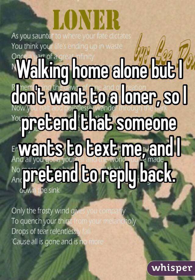 Walking home alone but I don't want to a loner, so I pretend that someone wants to text me, and I pretend to reply back.