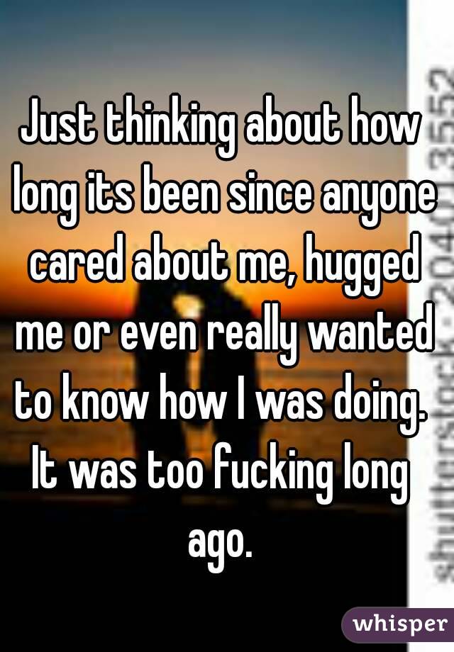 Just thinking about how long its been since anyone cared about me, hugged me or even really wanted to know how I was doing. 
It was too fucking long ago. 