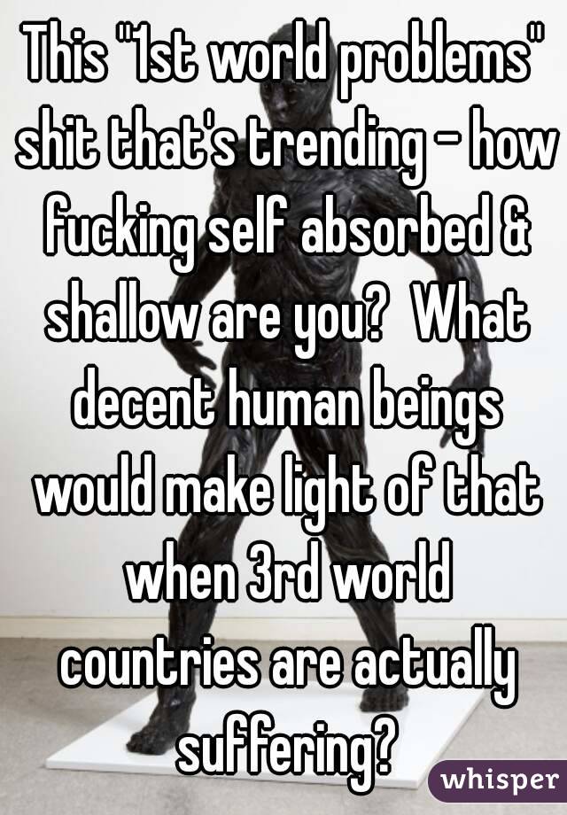 This "1st world problems" shit that's trending - how fucking self absorbed & shallow are you?  What decent human beings would make light of that when 3rd world countries are actually suffering?