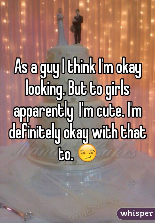 As a guy I think I'm okay looking. But to girls apparently  I'm cute. I'm definitely okay with that to. 😏