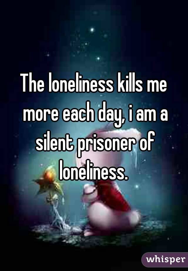 The loneliness kills me more each day, i am a silent prisoner of loneliness. 