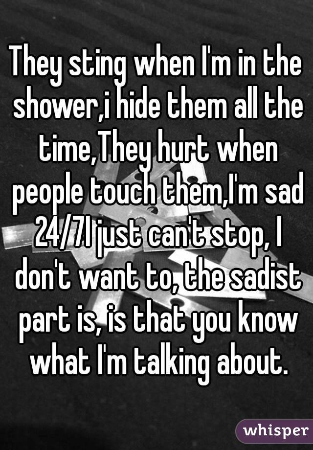 They sting when I'm in the shower,i hide them all the time,They hurt when people touch them,I'm sad 24/7I just can't stop, I don't want to, the sadist part is, is that you know what I'm talking about.