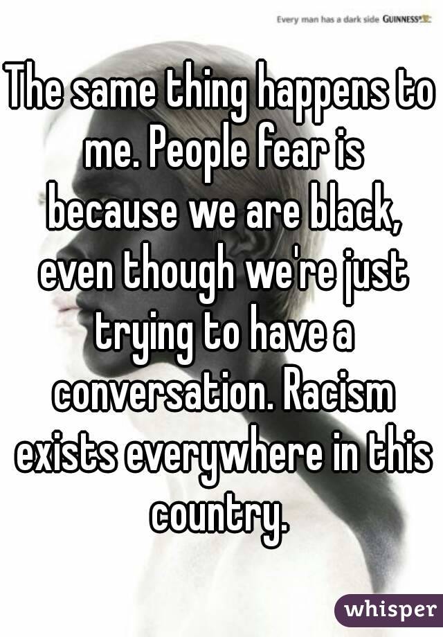 The same thing happens to me. People fear is because we are black, even though we're just trying to have a conversation. Racism exists everywhere in this country. 