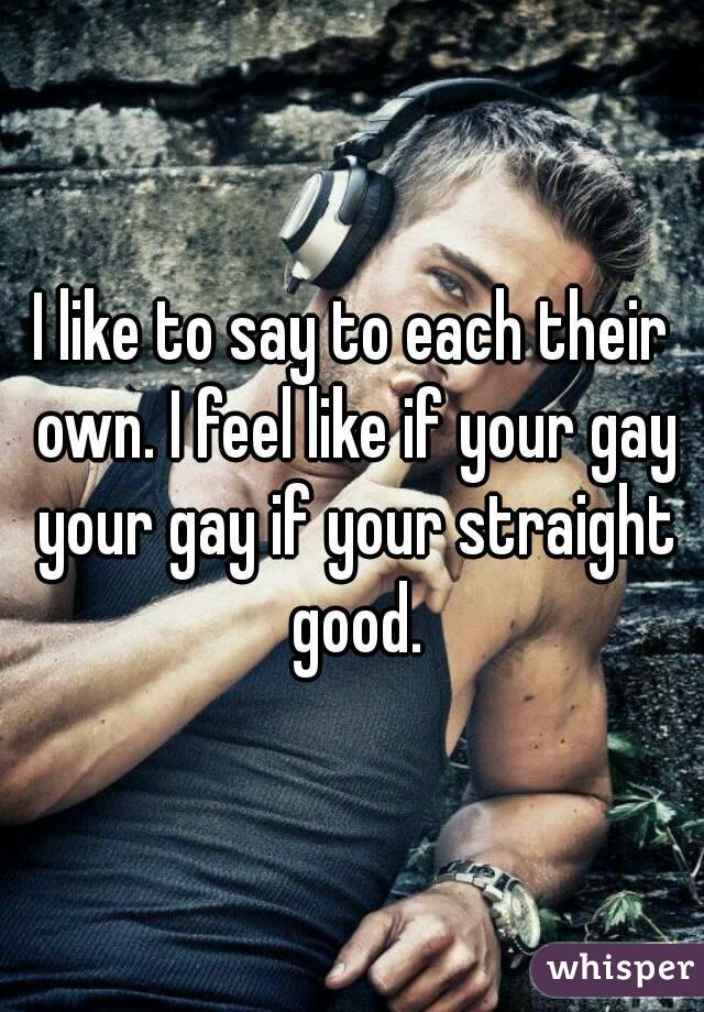 I like to say to each their own. I feel like if your gay your gay if your straight good.