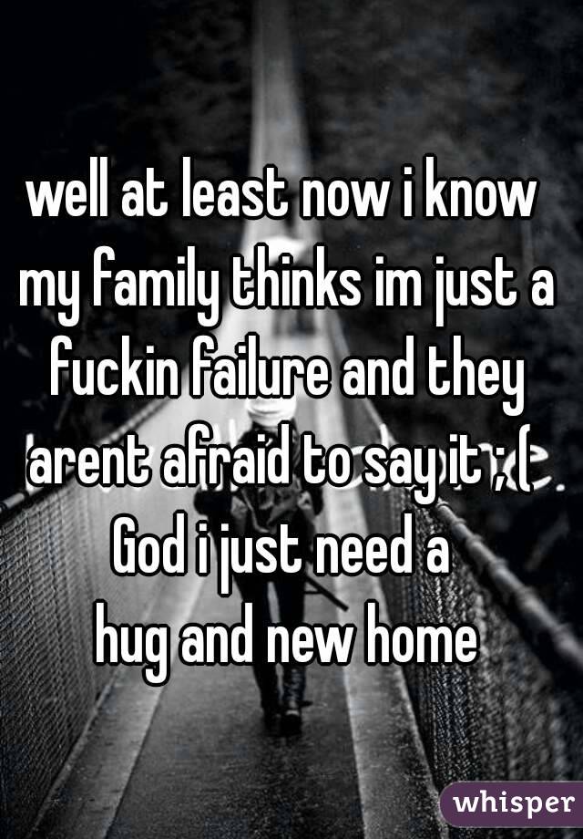 well at least now i know my family thinks im just a fuckin failure and they arent afraid to say it ; ( 
God i just need a
 hug and new home