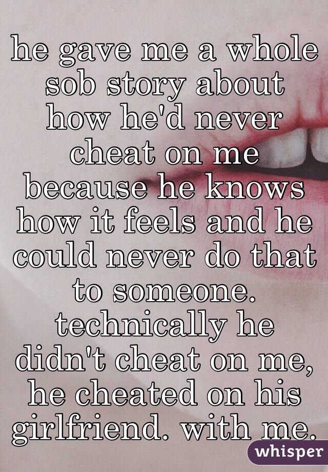 he gave me a whole sob story about how he'd never cheat on me because he knows how it feels and he could never do that to someone. technically he didn't cheat on me, he cheated on his girlfriend. with me. 