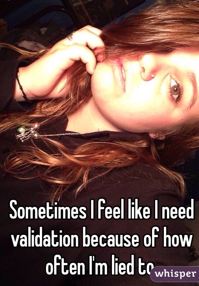 Sometimes I feel like I need validation because of how often I'm lied to. 