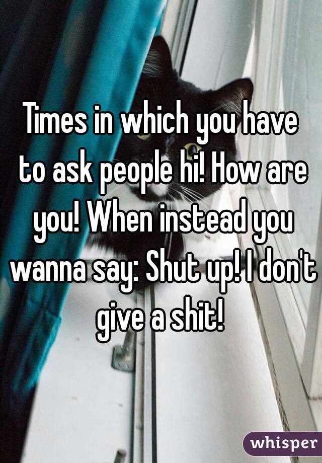 Times in which you have to ask people hi! How are you! When instead you wanna say: Shut up! I don't give a shit! 