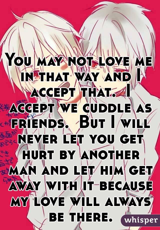 You may not love me in that way and I accept that.  I accept we cuddle as friends.  But I will never let you get hurt by another man and let him get away with it because my love will always be there.