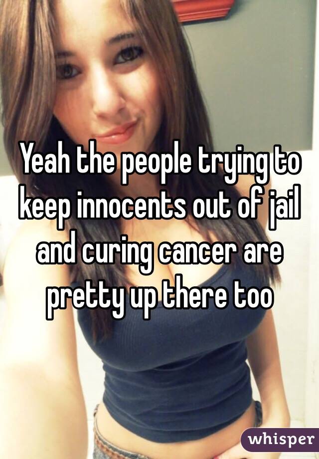 Yeah the people trying to keep innocents out of jail and curing cancer are pretty up there too
