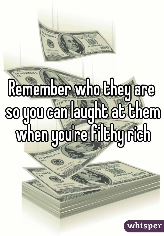 Remember who they are so you can laught at them when you're filthy rich