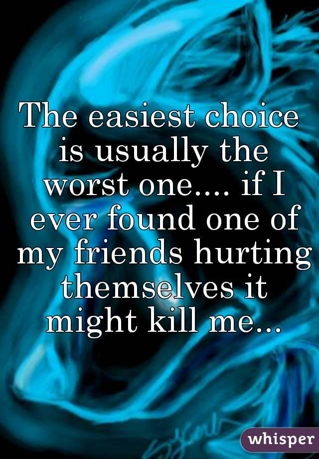 The easiest choice is usually the worst one.... if I ever found one of my friends hurting themselves it might kill me...