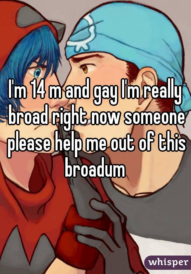 I'm 14 m and gay I'm really broad right now someone please help me out of this broadum 