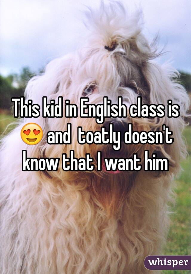 This kid in English class is 😍 and  toatly doesn't know that I want him