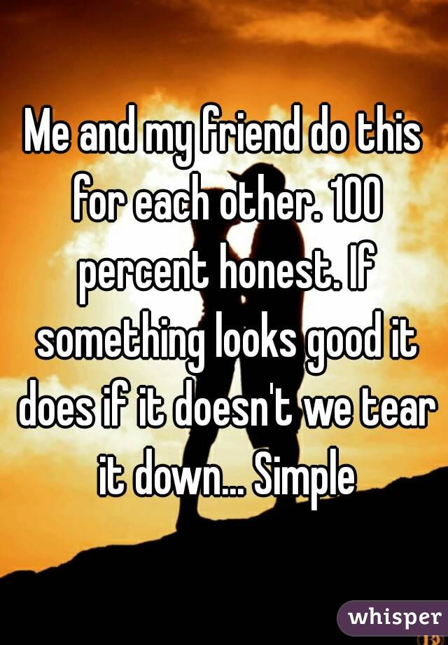 Me and my friend do this for each other. 100 percent honest. If something looks good it does if it doesn't we tear it down... Simple