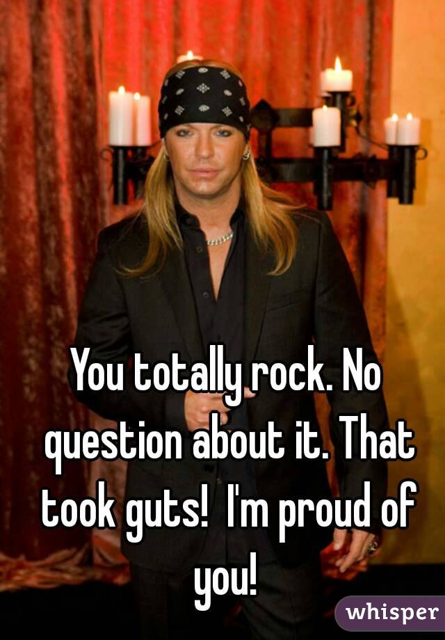 You totally rock. No question about it. That took guts!  I'm proud of you! 