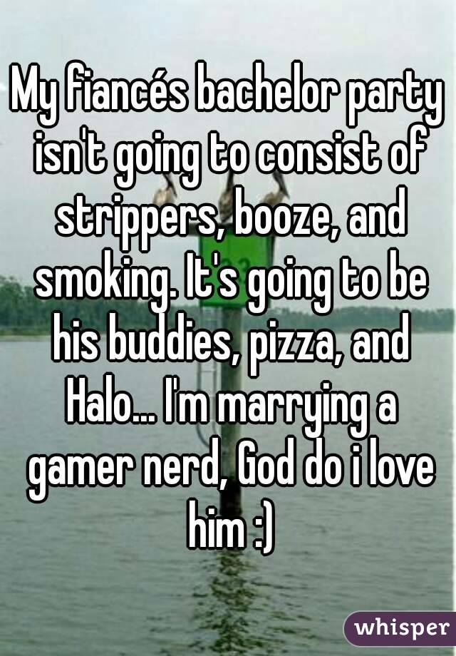 My fiancés bachelor party isn't going to consist of strippers, booze, and smoking. It's going to be his buddies, pizza, and Halo... I'm marrying a gamer nerd, God do i love him :)