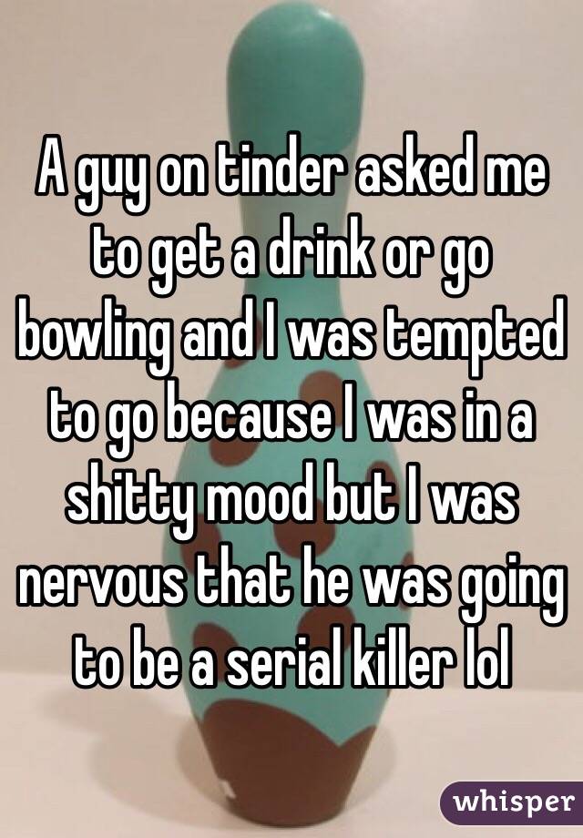 A guy on tinder asked me to get a drink or go bowling and I was tempted to go because I was in a shitty mood but I was nervous that he was going to be a serial killer lol