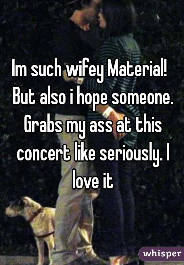 Im such wifey Material!  But also i hope someone. Grabs my ass at this concert like seriously. I love it