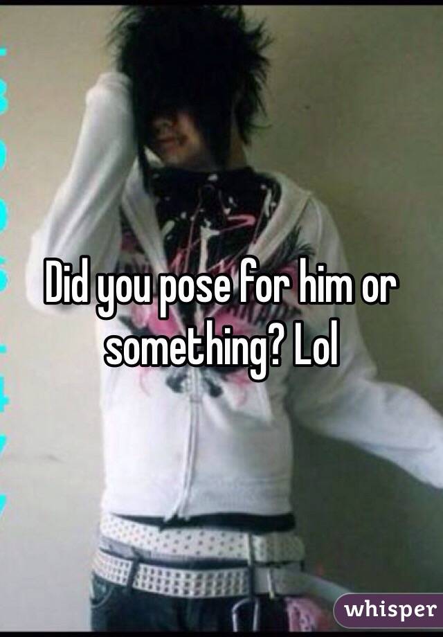 Did you pose for him or something? Lol