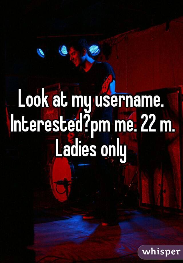 Look at my username. Interested?pm me. 22 m. Ladies only 