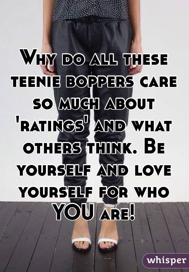 Why do all these teenie boppers care so much about 'ratings' and what others think. Be yourself and love yourself for who YOU are! 