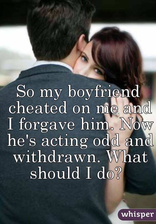 So my boyfriend cheated on me and I forgave him. Now he's acting odd and withdrawn. What should I do?  