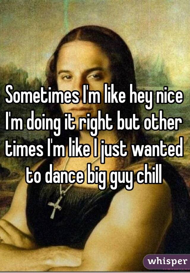 Sometimes I'm like hey nice I'm doing it right but other times I'm like I just wanted to dance big guy chill 