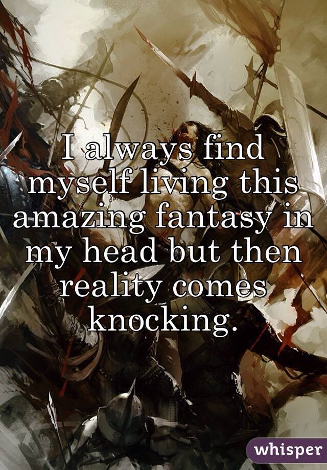 I always find myself living this amazing fantasy in my head but then reality comes knocking.