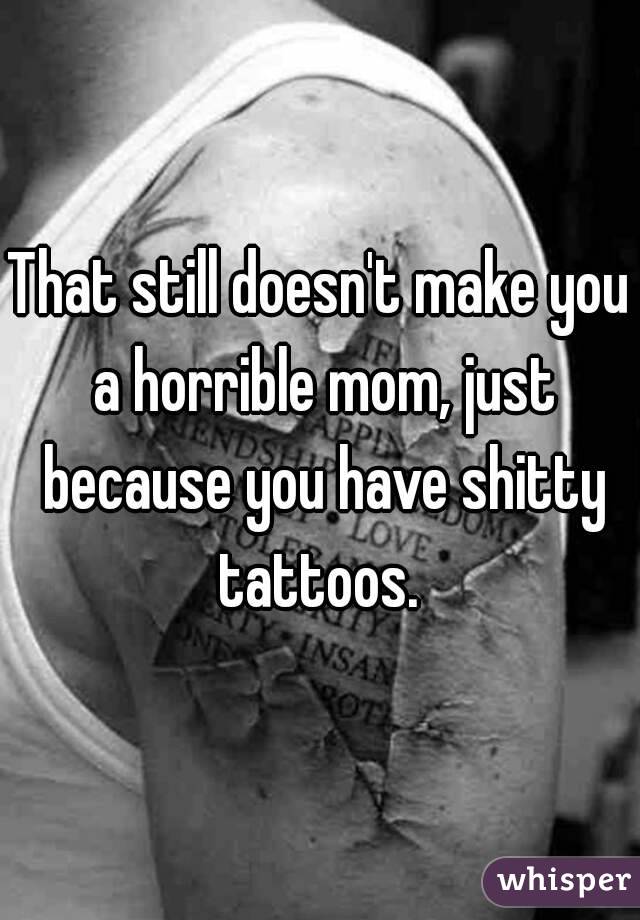 That still doesn't make you a horrible mom, just because you have shitty tattoos. 