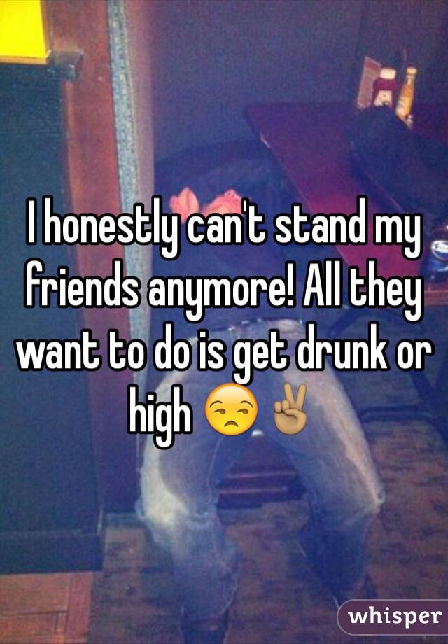 I honestly can't stand my friends anymore! All they want to do is get drunk or high 😒✌🏽️