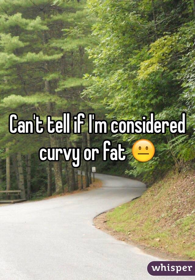 Can't tell if I'm considered curvy or fat 😐