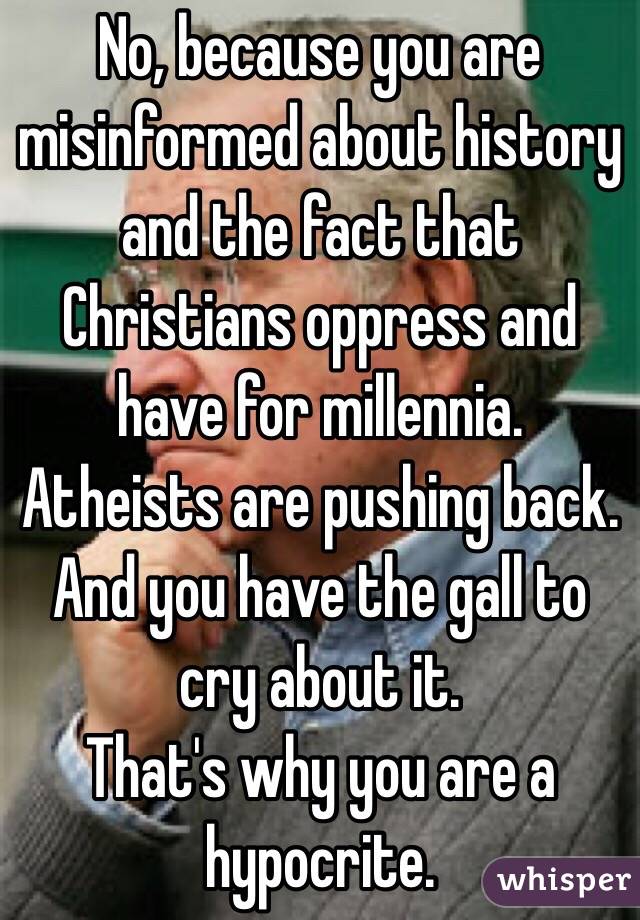 No, because you are misinformed about history and the fact that Christians oppress and have for millennia.  Atheists are pushing back. And you have the gall to cry about it. 
That's why you are a hypocrite.