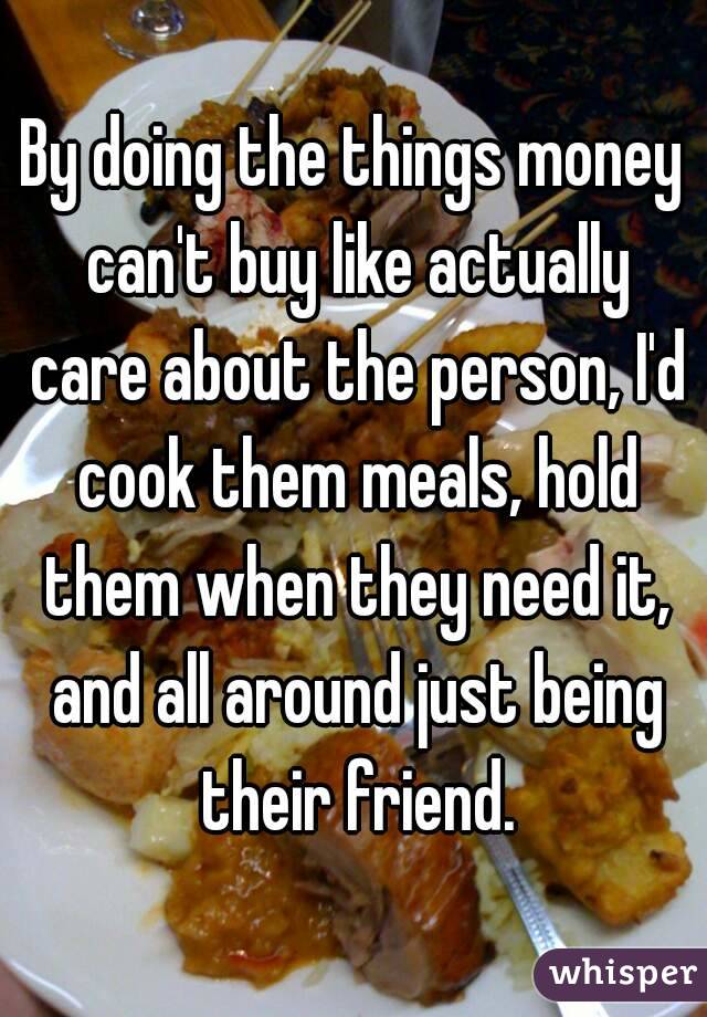 By doing the things money can't buy like actually care about the person, I'd cook them meals, hold them when they need it, and all around just being their friend.