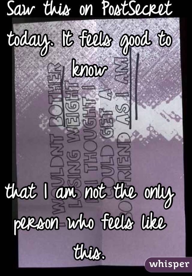 Saw this on PostSecret today. It feels good to know 



that I am not the only person who feels like this. 