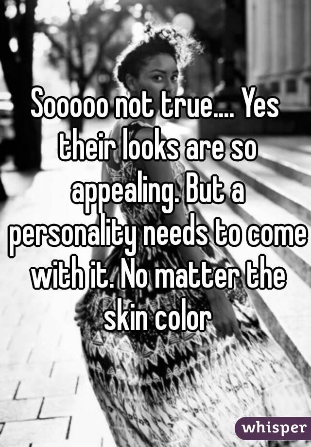 Sooooo not true.... Yes their looks are so appealing. But a personality needs to come with it. No matter the skin color