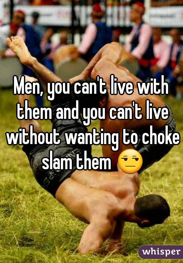 Men, you can't live with them and you can't live without wanting to choke slam them 😒