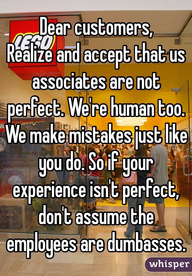 Dear customers, 
Realize and accept that us associates are not perfect. We're human too. We make mistakes just like you do. So if your experience isn't perfect, don't assume the employees are dumbasses.