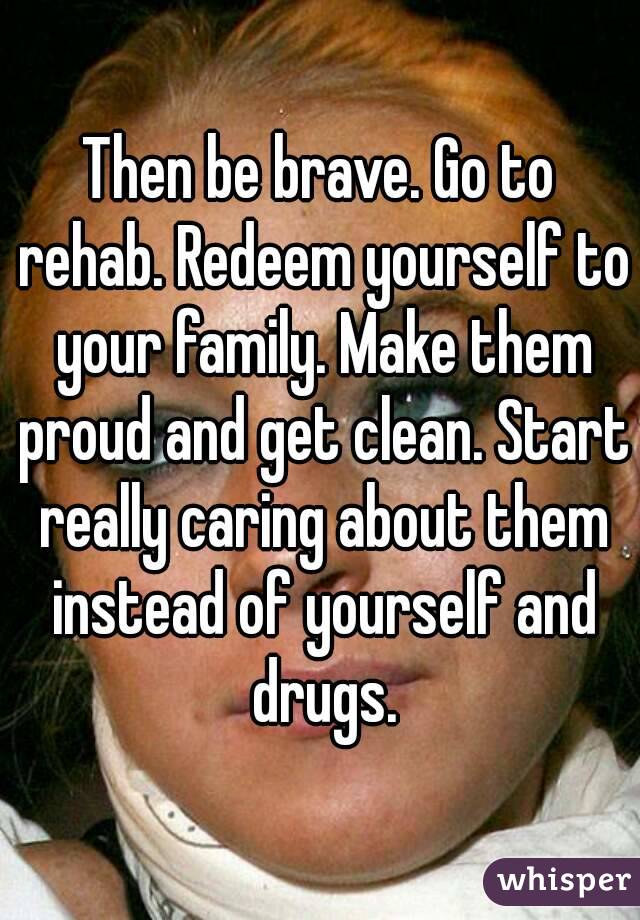 Then be brave. Go to rehab. Redeem yourself to your family. Make them proud and get clean. Start really caring about them instead of yourself and drugs.