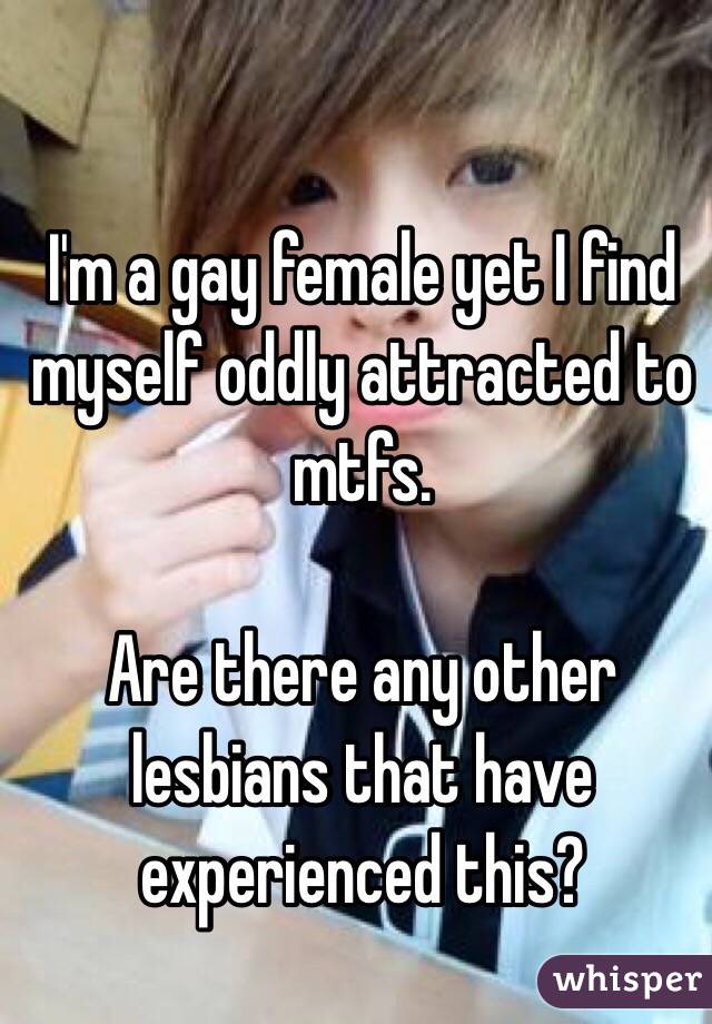 I'm a gay female yet I find myself oddly attracted to mtfs.

Are there any other lesbians that have experienced this?