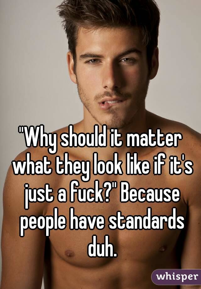 "Why should it matter what they look like if it's just a fuck?" Because people have standards duh.