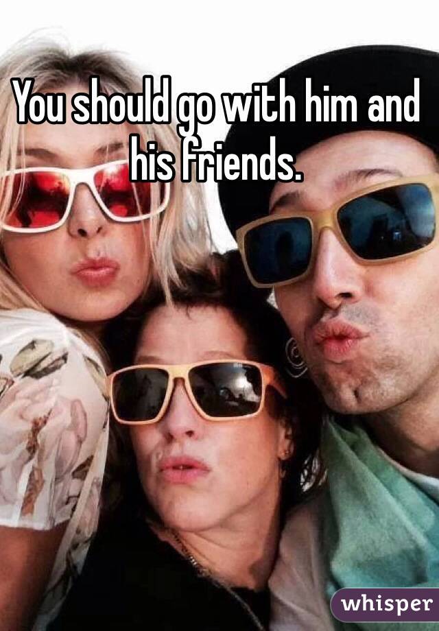 You should go with him and his friends.