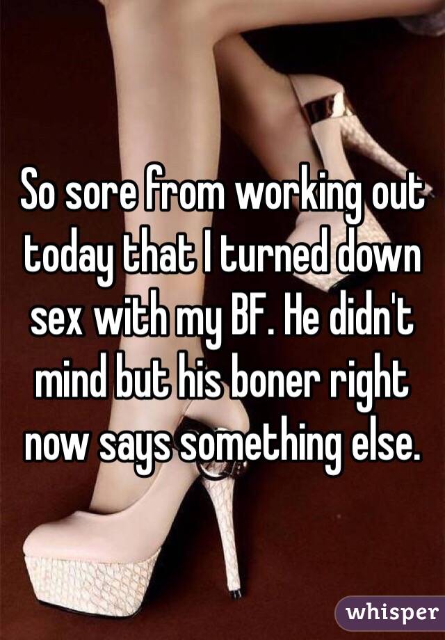 So sore from working out today that I turned down sex with my BF. He didn't mind but his boner right now says something else.