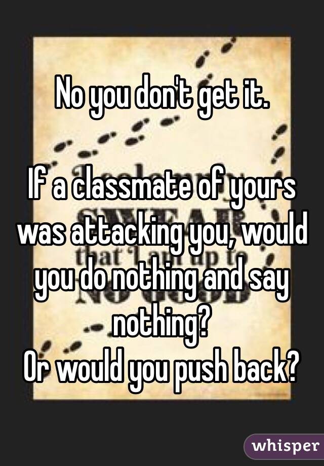 No you don't get it. 

If a classmate of yours was attacking you, would you do nothing and say nothing?
Or would you push back?