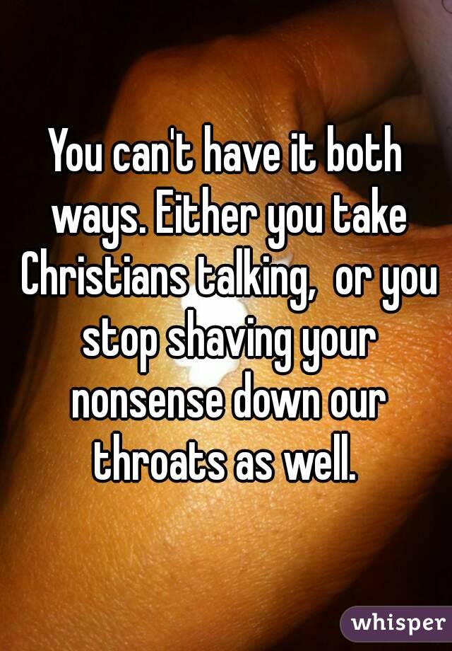 You can't have it both ways. Either you take Christians talking,  or you stop shaving your nonsense down our throats as well. 