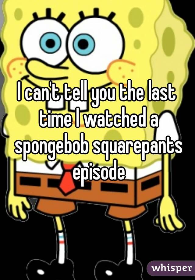 I can't tell you the last time I watched a spongebob squarepants episode