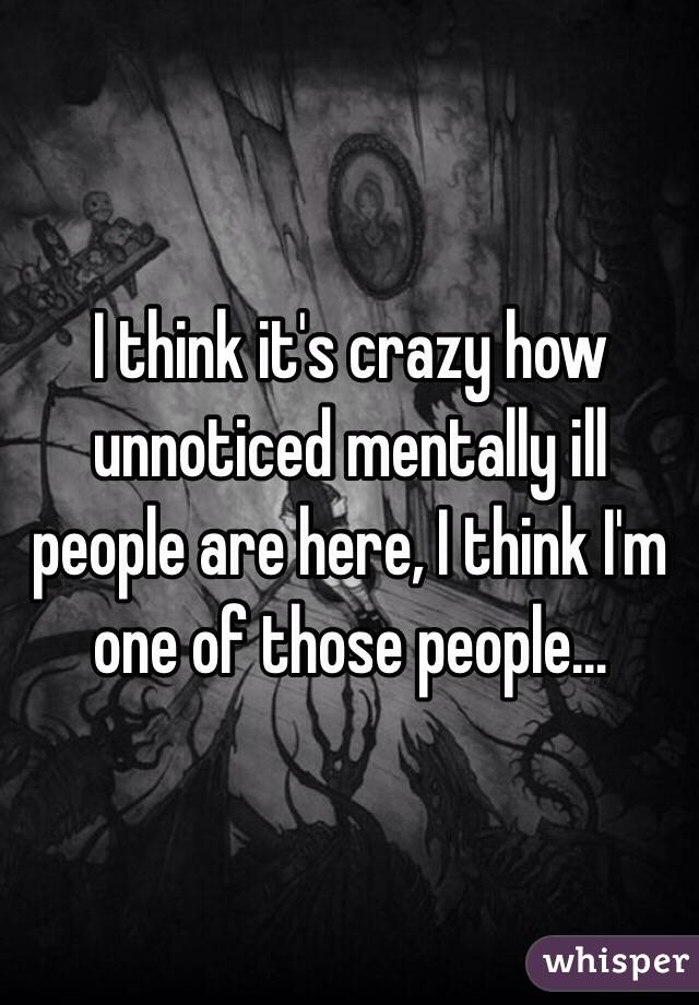 I think it's crazy how unnoticed mentally ill people are here, I think I'm one of those people...  