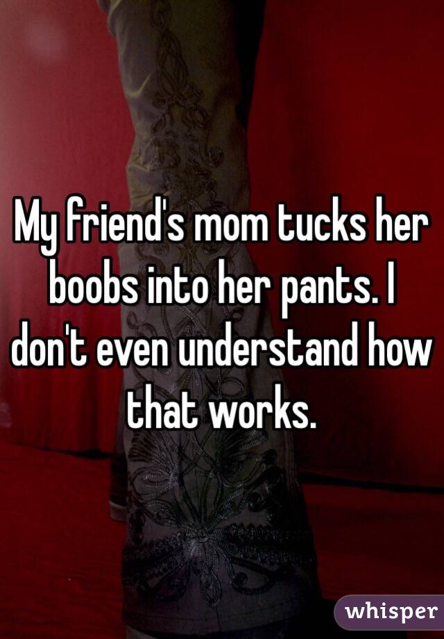 My friend's mom tucks her boobs into her pants. I don't even understand how that works.