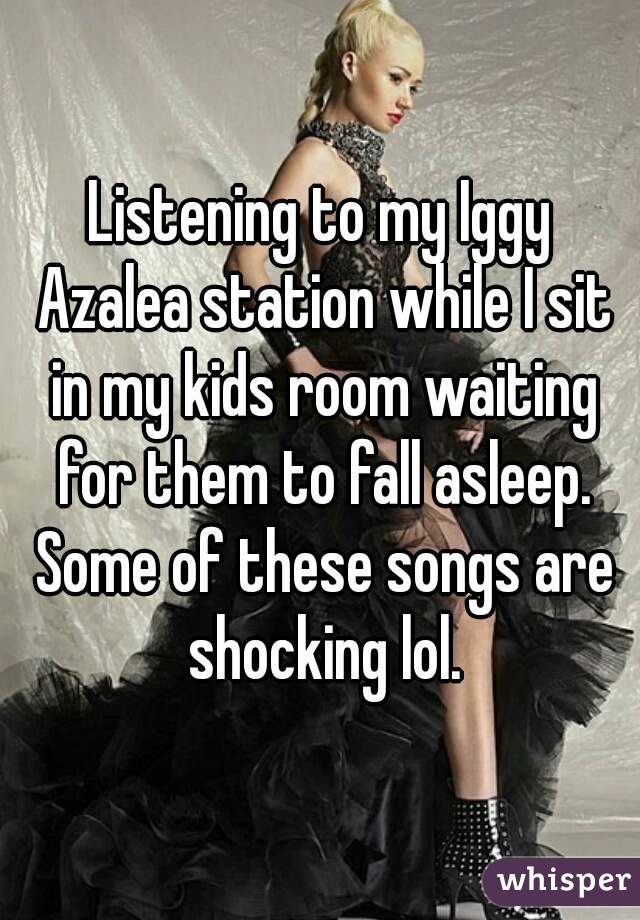 Listening to my Iggy Azalea station while I sit in my kids room waiting for them to fall asleep. Some of these songs are shocking lol.